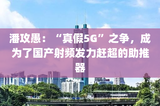 潘(pan)攻(gong)愚(yu)：“真(zhen)假5G”之(zhi)爭，成爲(wei)了(le)國(guo)産(chan)射頻(pin)髮(fa)力(li)趕超(chao)的(de)助(zhu)推器