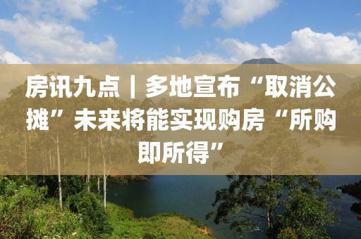 房(fang)訊(xun)九點｜多地宣(xuan)佈(bu)“取(qu)消(xiao)公攤”未(wei)來將(jiang)能(neng)實現(xian)購(gou)房(fang)“所購(gou)即(ji)所(suo)得(de)”