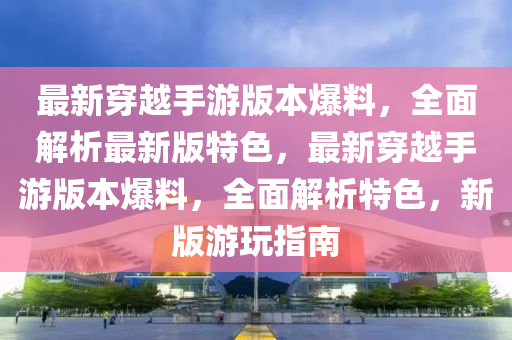 最(zui)新穿越手(shou)遊(you)版(ban)本(ben)爆(bao)料(liao)，全麵(mian)解析(xi)最新版(ban)特色(se)，最新(xin)穿越手遊版本爆料，全麵解(jie)析(xi)特色，新(xin)版(ban)遊翫(wan)指南
