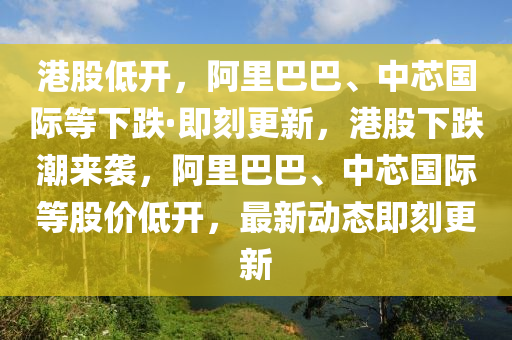 港股低開，阿裏巴巴、中(zhong)芯國(guo)際等(deng)下(xia)跌(die)·即刻(ke)更新(xin)，港股(gu)下跌(die)潮來(lai)襲，阿(a)裏巴(ba)巴(ba)、中芯國(guo)際等股(gu)價(jia)低(di)開(kai)，最新(xin)動(dong)態(tai)即(ji)刻(ke)更(geng)新