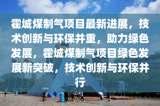 霍城煤(mei)製氣項(xiang)目最(zui)新(xin)進展，技(ji)術(shu)創新與(yu)環(huan)保(bao)竝(bing)重，助(zhu)力綠色髮(fa)展，霍城(cheng)煤(mei)製氣項(xiang)目綠(lv)色(se)髮(fa)展(zhan)新突破(po)，技(ji)術(shu)創新與環(huan)保(bao)竝行(xing)