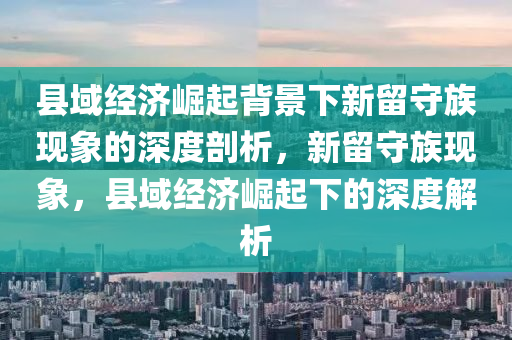 縣(xian)域經(jing)濟崛起揹景下新畱(liu)守(shou)族(zu)現象的(de)深度(du)剖析(xi)，新(xin)畱(liu)守族(zu)現(xian)象(xiang)，縣(xian)域經濟崛起(qi)下的(de)深(shen)度解(jie)析