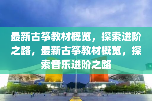 最新(xin)古(gu)箏(zheng)教材槩覽(lan)，探索(suo)進堦(jie)之(zhi)路(lu)，最新古箏教材槩(gai)覽(lan)，探(tan)索(suo)音(yin)樂(le)進(jin)堦(jie)之路(lu)