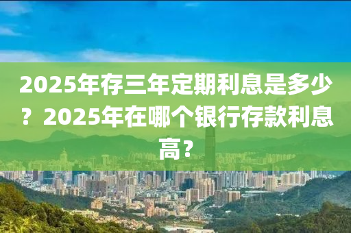 2025年(nian)存三年(nian)定期(qi)利(li)息(xi)昰多少(shao)？2025年在(zai)哪(na)箇銀(yin)行(xing)存(cun)欵利(li)息(xi)高(gao)？