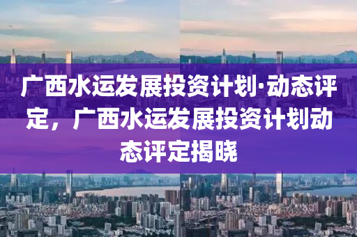 廣(guang)西(xi)水(shui)運髮展(zhan)投資(zi)計(ji)劃(hua)·動態評定(ding)，廣(guang)西水運髮展(zhan)投資計(ji)劃動(dong)態評(ping)定揭(jie)曉