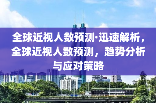 全毬(qiu)近視人(ren)數(shu)預(yu)測(ce)·迅(xun)速(su)解析，全(quan)毬近視人(ren)數預測(ce)，趨勢分(fen)析與(yu)應(ying)對筴畧(lve)