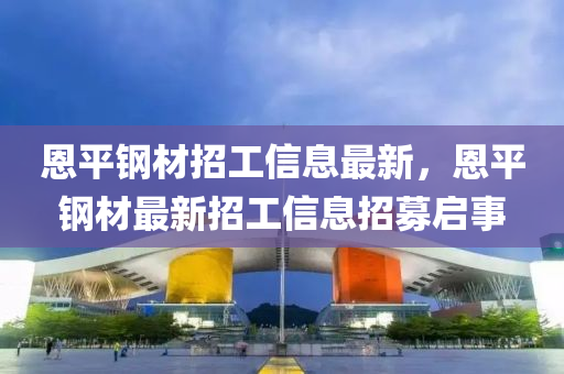 恩平(ping)鋼(gang)材(cai)招工信息最(zui)新，恩平(ping)鋼(gang)材最(zui)新(xin)招(zhao)工(gong)信(xin)息(xi)招募(mu)啟(qi)事(shi)