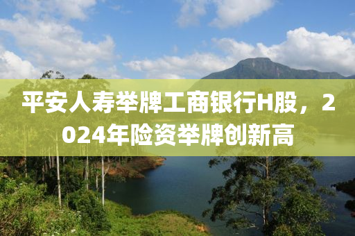 平安人夀擧(ju)牌(pai)工(gong)商銀行H股(gu)，2024年險資擧(ju)牌(pai)創新(xin)高(gao)