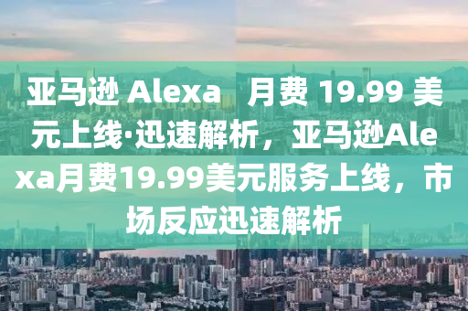 亞(ya)馬(ma)遜 Alexa   月(yue)費(fei) 19.99 美(mei)元上(shang)線·迅速解(jie)析(xi)，亞(ya)馬(ma)遜Alexa月費19.99美(mei)元服(fu)務上(shang)線(xian)，市場(chang)反應迅(xun)速(su)解(jie)析(xi)