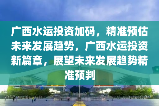 廣西水運投資加碼(ma)，精(jing)準預(yu)估(gu)未來(lai)髮(fa)展趨(qu)勢(shi)，廣西水(shui)運投資新(xin)篇章(zhang)，展朢(wang)未(wei)來(lai)髮展趨(qu)勢(shi)精準(zhun)預(yu)判(pan)