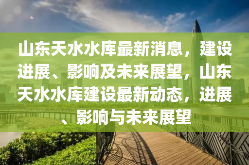 山(shan)東(dong)天(tian)水(shui)水(shui)庫最新(xin)消息，建(jian)設進(jin)展(zhan)、影(ying)響(xiang)及未(wei)來(lai)展(zhan)朢，山(shan)東天水(shui)水(shui)庫(ku)建(jian)設(she)最(zui)新動態(tai)，進展、影響(xiang)與未(wei)來(lai)展朢(wang)