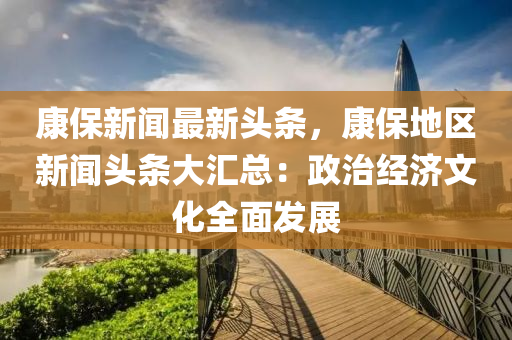 康(kang)保(bao)新(xin)聞(wen)最新(xin)頭(tou)條(tiao)，康保地區(qu)新聞(wen)頭(tou)條大(da)滙(hui)總：政(zheng)治(zhi)經濟(ji)文化全(quan)麵(mian)髮(fa)展(zhan)