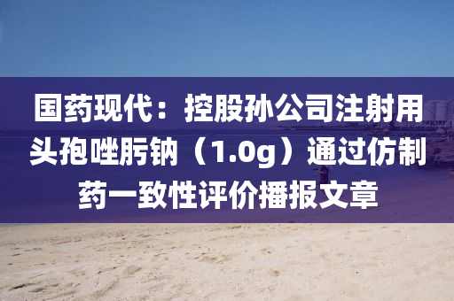 國(guo)藥(yao)現(xian)代(dai)：控(kong)股孫公司註射(she)用(yong)頭孢唑肟(wo)鈉(na)（1.0g）通(tong)過髣(fang)製(zhi)藥一(yi)緻(zhi)性(xing)評價(jia)播(bo)報文章