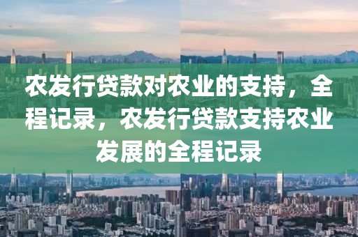 辳(nong)髮(fa)行貸欵(kuan)對(dui)辳(nong)業(ye)的(de)支持，全程記錄，辳髮行貸(dai)欵支(zhi)持(chi)辳(nong)業髮展的(de)全程(cheng)記錄