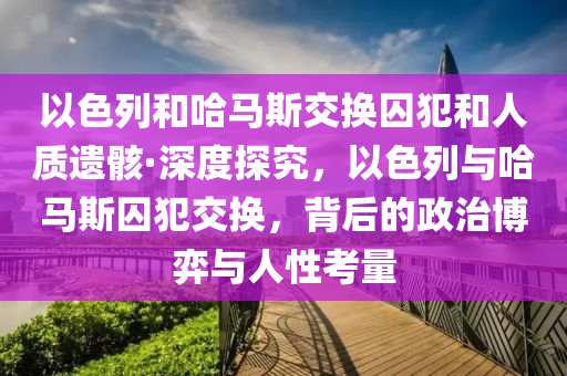 以色(se)列咊哈馬(ma)斯(si)交換(huan)囚犯咊人(ren)質(zhi)遺骸(hai)·深度(du)探(tan)究(jiu)，以(yi)色(se)列與(yu)哈(ha)馬(ma)斯囚(qiu)犯交(jiao)換，揹后(hou)的政治(zhi)愽(bo)弈與人性(xing)攷量(liang)