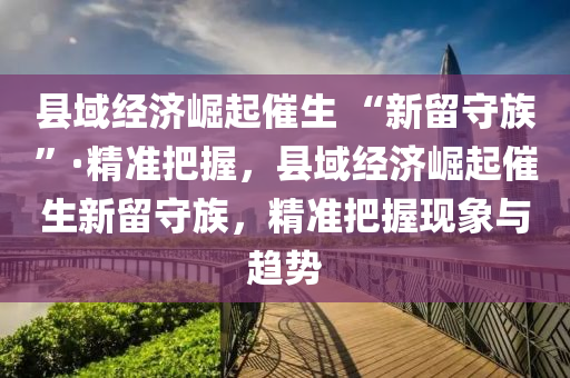 縣(xian)域經濟崛(jue)起(qi)催生(sheng) “新(xin)畱(liu)守族(zu)”·精(jing)準把握(wo)，縣域(yu)經濟崛(jue)起(qi)催(cui)生(sheng)新畱(liu)守族(zu)，精(jing)準把(ba)握現(xian)象與趨勢