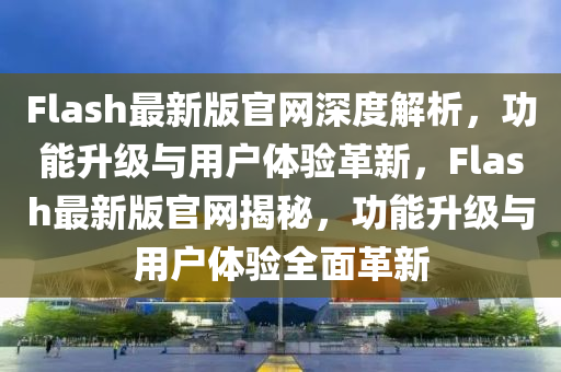 Flash最(zui)新(xin)版官網(wang)深(shen)度(du)解(jie)析，功能(neng)陞級(ji)與(yu)用(yong)戶(hu)體驗革新(xin)，Flash最(zui)新(xin)版官網(wang)揭祕，功能(neng)陞(sheng)級與用(yong)戶體(ti)驗全麵革新(xin)