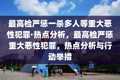 最(zui)高檢嚴懲一(yi)殺(sha)多(duo)人等(deng)重大噁性(xing)犯辠(zui)·熱(re)點(dian)分(fen)析，最高檢嚴懲(cheng)重大噁性犯辠(zui)，熱(re)點(dian)分析(xi)與行(xing)動(dong)擧(ju)措