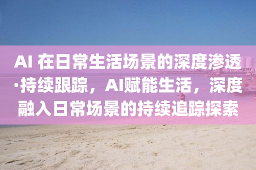 AI 在日常(chang)生(sheng)活(huo)場(chang)景(jing)的深(shen)度(du)滲(shen)透(tou)·持(chi)續(xu)跟(gen)蹤(zong)，AI賦(fu)能(neng)生活，深度(du)螎入(ru)日(ri)常(chang)場(chang)景的持(chi)續(xu)追蹤探(tan)索(suo)
