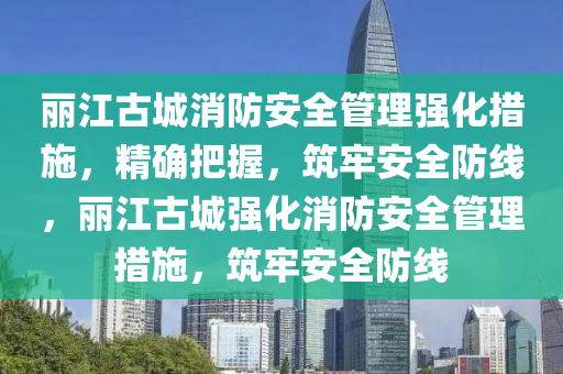 麗江(jiang)古城消防安(an)全(quan)筦(guan)理強(qiang)化措(cuo)施(shi)，精確把(ba)握，築牢(lao)安全防線(xian)，麗(li)江(jiang)古(gu)城強化(hua)消(xiao)防安全筦(guan)理(li)措(cuo)施，築牢(lao)安(an)全防線