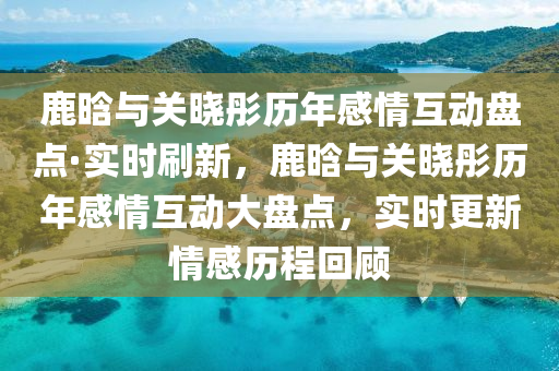 鹿(lu)晗(han)與(yu)關曉(xiao)彤(tong)歷年感情互(hu)動盤點·實時(shi)刷新(xin)，鹿(lu)晗(han)與(yu)關(guan)曉彤歷年(nian)感情互動(dong)大(da)盤點(dian)，實時更新情(qing)感(gan)歷程迴顧