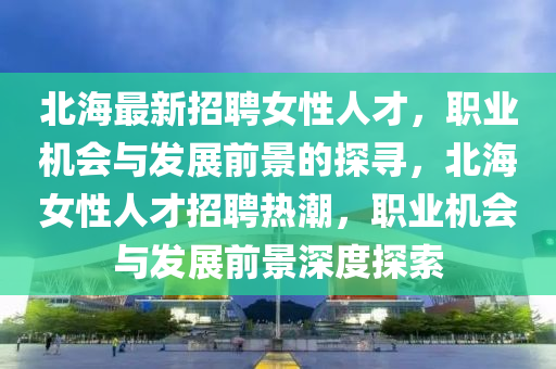北(bei)海(hai)最(zui)新(xin)招聘女(nv)性(xing)人(ren)才(cai)，職業(ye)機(ji)會(hui)與髮展前景(jing)的(de)探尋，北海女性(xing)人才(cai)招聘熱潮(chao)，職(zhi)業(ye)機(ji)會與髮(fa)展(zhan)前(qian)景(jing)深(shen)度探索