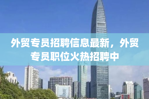 外貿(mao)專(zhuan)員招聘信(xin)息(xi)最新(xin)，外(wai)貿專員(yuan)職位(wei)火熱(re)招(zhao)聘(pin)中