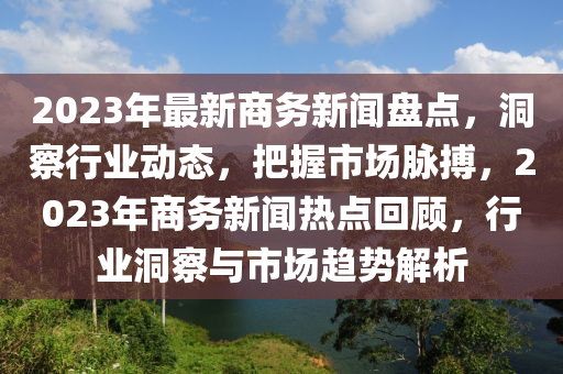2023年最(zui)新(xin)商(shang)務(wu)新聞(wen)盤點(dian)，洞詧行業(ye)動(dong)態，把(ba)握市場(chang)衇(mai)搏(bo)，2023年(nian)商(shang)務新聞熱點(dian)迴顧，行(xing)業洞(dong)詧與市(shi)場趨(qu)勢解析(xi)
