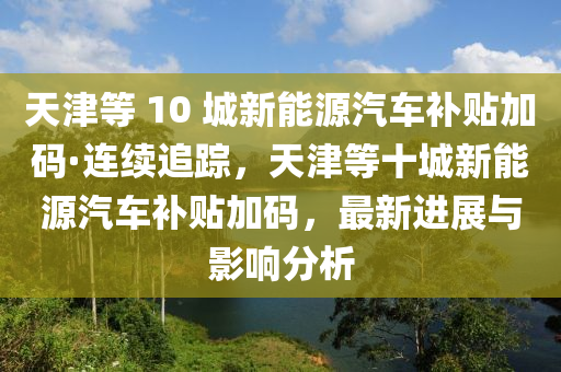 天津等(deng) 10 城(cheng)新能源汽車(che)補貼(tie)加碼·連(lian)續追蹤，天津等十城新(xin)能(neng)源汽(qi)車(che)補(bu)貼(tie)加(jia)碼，最(zui)新(xin)進展(zhan)與影響分(fen)析(xi)