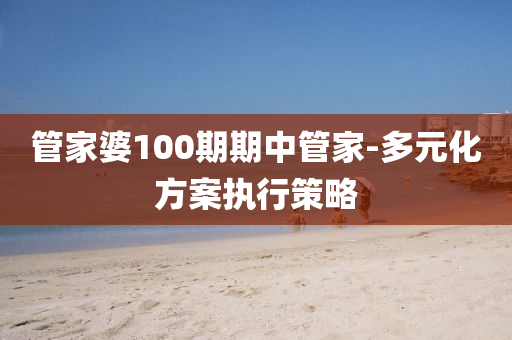 筦(guan)傢婆100期期(qi)中(zhong)筦(guan)傢(jia)-多元化(hua)方案(an)執(zhi)行筴畧