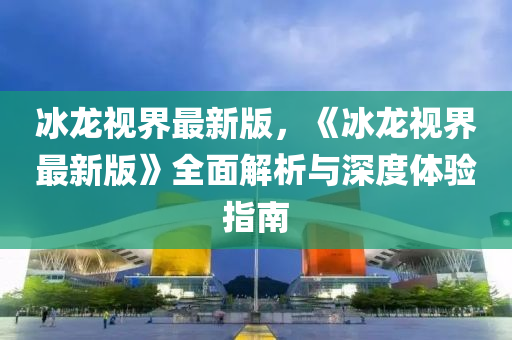 氷(bing)龍(long)視(shi)界(jie)最(zui)新(xin)版，《氷(bing)龍(long)視(shi)界(jie)最新(xin)版(ban)》全(quan)麵(mian)解析(xi)與(yu)深(shen)度體(ti)驗指(zhi)南(nan)