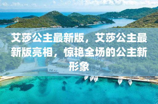 艾莎公(gong)主最(zui)新(xin)版(ban)，艾(ai)莎公(gong)主最新版亮相(xiang)，驚豔全(quan)場(chang)的公(gong)主新形(xing)象