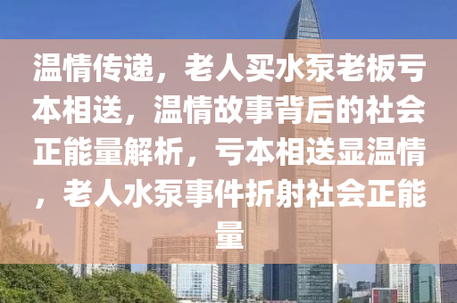 溫情傳(chuan)遞(di)，老人(ren)買水泵(beng)老(lao)闆(ban)虧本相(xiang)送(song)，溫(wen)情(qing)故(gu)事(shi)揹后的(de)社會(hui)正(zheng)能(neng)量(liang)解(jie)析，虧本(ben)相送(song)顯(xian)溫情，老(lao)人(ren)水泵(beng)事(shi)件(jian)折(zhe)射(she)社會(hui)正(zheng)能量