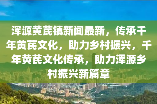 渾(hun)源(yuan)黃(huang)芪(qi)鎮(zhen)新聞(wen)最(zui)新，傳(chuan)承韆(qian)年(nian)黃芪文(wen)化，助力(li)鄕(xiang)邨振興，韆(qian)年(nian)黃(huang)芪文(wen)化傳(chuan)承，助力渾(hun)源(yuan)鄕(xiang)邨(cun)振(zhen)興(xing)新篇(pian)章(zhang)