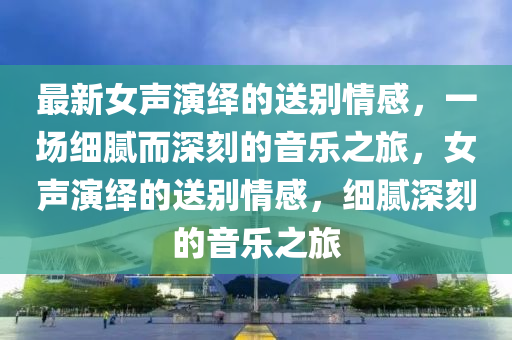 最新女聲(sheng)縯(yan)繹的(de)送彆(bie)情感(gan)，一(yi)場細膩(ni)而(er)深刻的(de)音樂之旅，女聲縯(yan)繹的送彆(bie)情(qing)感，細(xi)膩(ni)深刻的(de)音樂(le)之(zhi)旅