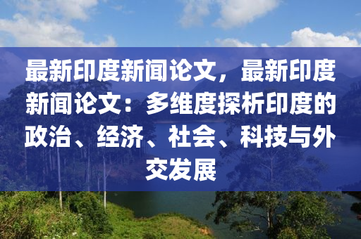最(zui)新印(yin)度(du)新(xin)聞(wen)論文(wen)，最(zui)新印(yin)度(du)新(xin)聞(wen)論文：多(duo)維(wei)度探(tan)析(xi)印度(du)的(de)政(zheng)治(zhi)、經(jing)濟(ji)、社(she)會(hui)、科技(ji)與(yu)外交髮(fa)展(zhan)