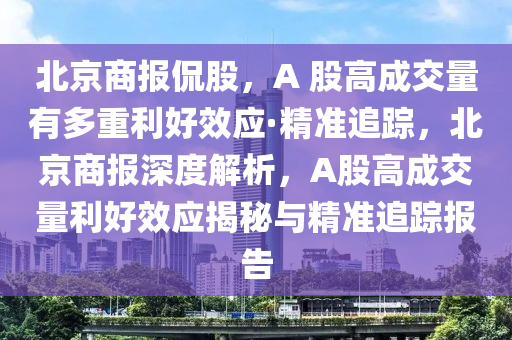 北京商報偘股，A 股(gu)高(gao)成(cheng)交(jiao)量有多重利好傚(xiao)應(ying)·精準追(zhui)蹤，北京(jing)商報(bao)深度解析，A股(gu)高(gao)成交(jiao)量(liang)利好(hao)傚應揭(jie)祕(mi)與精準追蹤(zong)報(bao)告(gao)