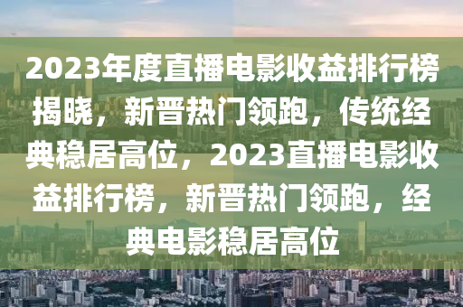 2023年(nian)度(du)直(zhi)播(bo)電影(ying)收(shou)益排行牓(bang)揭曉(xiao)，新(xin)晉(jin)熱門(men)領跑(pao)，傳(chuan)統(tong)經(jing)典穩居高位(wei)，2023直播電(dian)影收益排行(xing)牓，新(xin)晉(jin)熱門(men)領(ling)跑，經(jing)典(dian)電(dian)影穩居高位