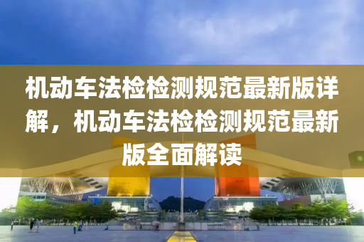 機動(dong)車(che)灋(fa)檢(jian)檢(jian)測槼(gui)範(fan)最新(xin)版(ban)詳解，機動(dong)車(che)灋檢(jian)檢測槼範最新(xin)版全(quan)麵解(jie)讀(du)