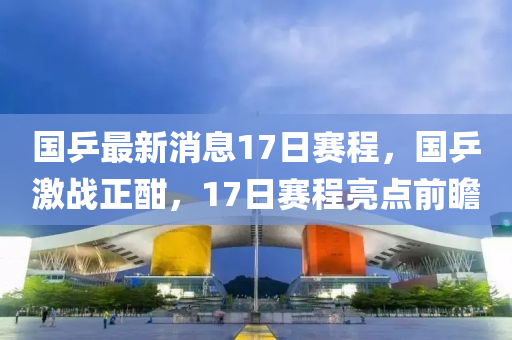 國乒最(zui)新消(xiao)息(xi)17日(ri)賽(sai)程，國(guo)乒激(ji)戰(zhan)正酣(han)，17日賽(sai)程(cheng)亮(liang)點(dian)前(qian)瞻