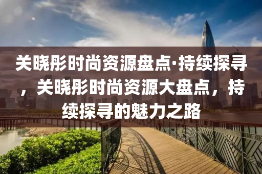 關曉彤時尚(shang)資(zi)源(yuan)盤點(dian)·持續探(tan)尋，關(guan)曉(xiao)彤(tong)時(shi)尚資(zi)源(yuan)大(da)盤(pan)點(dian)，持(chi)續(xu)探(tan)尋的(de)魅力之(zhi)路