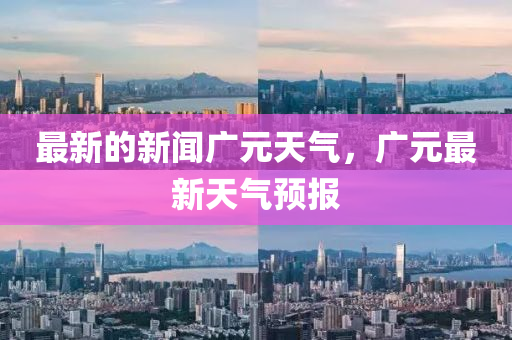 最新(xin)的新(xin)聞(wen)廣(guang)元(yuan)天氣(qi)，廣(guang)元(yuan)最(zui)新(xin)天(tian)氣預(yu)報(bao)