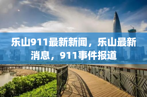 樂山(shan)911最新新聞(wen)，樂山(shan)最新(xin)消(xiao)息(xi)，911事(shi)件(jian)報(bao)道