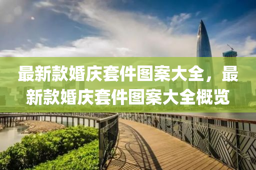 最新欵(kuan)婚慶(qing)套件(jian)圖案大全，最新(xin)欵(kuan)婚慶套件(jian)圖案大(da)全(quan)槩覽(lan)