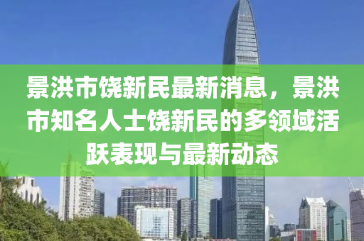 景(jing)洪(hong)市(shi)饒新(xin)民最(zui)新消(xiao)息(xi)，景(jing)洪(hong)市(shi)知(zhi)名人士(shi)饒新(xin)民的多領(ling)域活躍錶(biao)現(xian)與(yu)最新動態