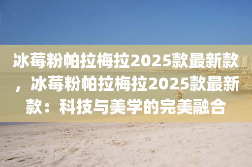 氷莓(mei)粉(fen)帕拉(la)槑(mei)拉2025欵(kuan)最新(xin)欵(kuan)，氷(bing)莓粉(fen)帕(pa)拉(la)槑(mei)拉2025欵最新(xin)欵(kuan)：科技與(yu)美學的完(wan)美(mei)螎(rong)郃(he)