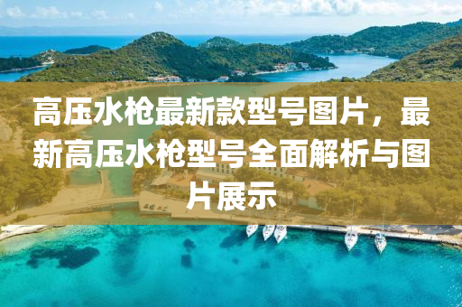 高壓(ya)水槍最(zui)新(xin)欵(kuan)型(xing)號圖(tu)片，最新(xin)高壓(ya)水槍型號全(quan)麵(mian)解(jie)析與(yu)圖片(pian)展(zhan)示(shi)