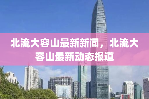 北流(liu)大(da)容(rong)山(shan)最(zui)新新(xin)聞，北流(liu)大容(rong)山(shan)最(zui)新(xin)動態(tai)報道(dao)