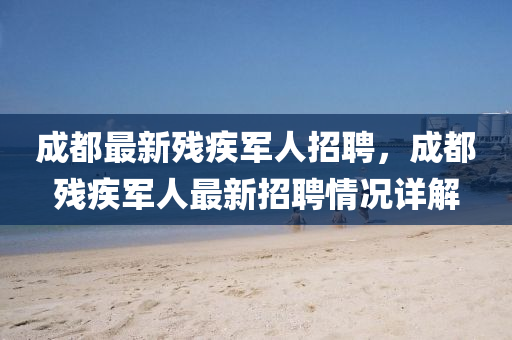 成都(dou)最(zui)新(xin)殘(can)疾軍人(ren)招(zhao)聘，成(cheng)都(dou)殘(can)疾軍(jun)人(ren)最新(xin)招(zhao)聘(pin)情況(kuang)詳(xiang)解(jie)