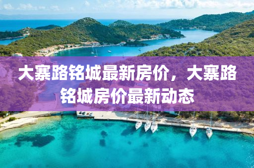 大(da)寨(zhai)路(lu)銘城最(zui)新(xin)房(fang)價(jia)，大(da)寨(zhai)路銘城(cheng)房價最(zui)新動態